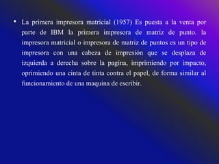 • La primera impresora matricial (1957) Es puesta a la venta por
parte de IBM la primera impresora de matriz de punto. la
impresora matricial o impresora de matriz de puntos es un tipo de
impresora con una cabeza de impresión que se desplaza de
izquierda a derecha sobre la pagina, imprimiendo por impacto,
oprimiendo una cinta de tinta contra el papel, de forma similar al
funcionamiento de una maquina de escribir.
 