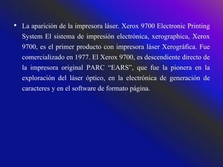 • La aparición de la impresora láser. Xerox 9700 Electronic Printing
System El sistema de impresión electrónica, xerographica, Xerox
9700, es el primer producto con impresora láser Xerográfica. Fue
comercializado en 1977. El Xerox 9700, es descendiente directo de
la impresora original PARC “EARS”, que fue la pionera en la
exploración del láser óptico, en la electrónica de generación de
caracteres y en el software de formato página.
 
