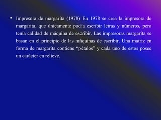 • Impresora de margarita (1978) En 1978 se crea la impresora de
margarita, que únicamente podía escribir letras y números, pero
tenía calidad de máquina de escribir. Las impresoras margarita se
basan en el principio de las máquinas de escribir. Una matriz en
forma de margarita contiene “pétalos” y cada uno de estos posee
un carácter en relieve.
 