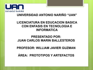 UNIVERSIDAD ANTONIO NARIÑO “UAN”
LICENCIATURA EN EDUCACION BASICA
CON ENFASIS EN TECNOLOGIA E
INFORMATICA
PRESENTADO POR:
JUAN CARLOS MARIN BALLESTEROS
PROFESOR: WILLIAM JAVIER GUZMAN
ÁREA: PROTOTIPOS Y ARTEFACTOS
 