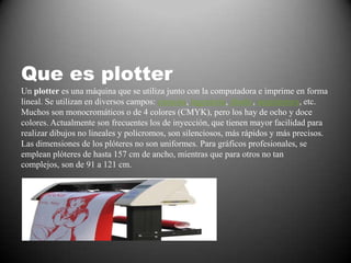 Que es plotter
Un plotter es una máquina que se utiliza junto con la computadora e imprime en forma
lineal. Se utilizan en diversos campos: ciencias, ingeniería, diseño, arquitectura, etc.
Muchos son monocromáticos o de 4 colores (CMYK), pero los hay de ocho y doce
colores. Actualmente son frecuentes los de inyección, que tienen mayor facilidad para
realizar dibujos no lineales y policromos, son silenciosos, más rápidos y más precisos.
Las dimensiones de los plóteres no son uniformes. Para gráficos profesionales, se
emplean plóteres de hasta 157 cm de ancho, mientras que para otros no tan
complejos, son de 91 a 121 cm.
 