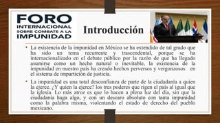 Introducción
• La existencia de la impunidad en México se ha extendido de tal grado que
ha sido un tema recurrente y trascendental, porque se ha
internacionalizado en el debate público por la razón de que ha llegado
asumirse como un hecho natural o inevitable, la existencia de la
impunidad en nuestro país ha creado hechos perversos y vergonzosos en
el sistema de impartición de justicia.
• La impunidad es una total desconfianza de parte de la ciudadanía a quien
la ejerce. ¿Y quien la ejerce? los tres poderes que rigen el país al igual que
la iglesia. Lo más atroz es que lo hacen a plena luz del día, sin que la
ciudadanía haga algo, y con un descaro absoluto con tanta impunidad
como la palabra misma, violentando el estado de derecho del pueblo
mexicano.
 