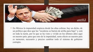 • En México la impunidad empieza desde las altas esferas; hay un dicho, de
un político que dice que las “escaleras se barren de arriba para bajo” y está
en toda la razón, por lo que se ha visto y vivido en los últimos años aquí
en nuestro país; para que esto de la impunidad, surta efecto en nuestro país
es menester, necesario y preciso cambiar todo el sistema de gobierno
corrupto.
 