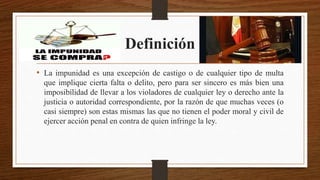 Definición
• La impunidad es una excepción de castigo o de cualquier tipo de multa
que implique cierta falta o delito, pero para ser sincero es más bien una
imposibilidad de llevar a los violadores de cualquier ley o derecho ante la
justicia o autoridad correspondiente, por la razón de que muchas veces (o
casi siempre) son estas mismas las que no tienen el poder moral y civil de
ejercer acción penal en contra de quien infringe la ley.
 