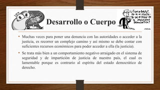 Desarrollo o Cuerpo
• Muchas veces para poner una denuncia con las autoridades o acceder a la
justicia, es recorrer un complejo camino y así mismo se debe contar con
suficientes recursos económicos para poder acceder a ella (la justicia).
• Se trata más bien a un comportamiento negativo arraigado en el sistema de
seguridad y de impartición de justicia de nuestro país, el cual es
lamentable porque es contrario al espíritu del estado democrático de
derecho.
 
