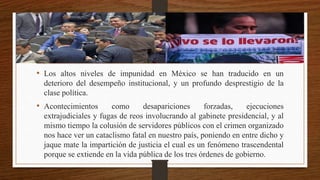 • Los altos niveles de impunidad en México se han traducido en un
deterioro del desempeño institucional, y un profundo desprestigio de la
clase política.
• Acontecimientos como desapariciones forzadas, ejecuciones
extrajudiciales y fugas de reos involucrando al gabinete presidencial, y al
mismo tiempo la colusión de servidores públicos con el crimen organizado
nos hace ver un cataclismo fatal en nuestro país, poniendo en entre dicho y
jaque mate la impartición de justicia el cual es un fenómeno trascendental
porque se extiende en la vida pública de los tres órdenes de gobierno.
 