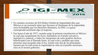 • En estudios recientes de IGI (Índice Global de Impunidad) dice que
México es un escenario atroz que favorece el fenómeno de la impunidad,
seria formidable que los Derechos Humanos, la ONU o a quien
corresponda realizaran algo al respecto.
• Fue hasta el año de 1917, cuando surge la primera constitución en México
la cual rige actualmente las leyes, basándose en el poder ejecutivo,
legislativo y judicial, y todos los integrantes de estos poderes facticos
beneficiados con el llamado fuero, lo cual evita y prohíbe que estas
personas sean juzgadas ante la ley, siendo esto una de las principales
razones por la cual exista la impunidad no sólo en el pueblo mexicano,
sino en el mismo gobierno.
 