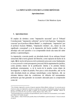 LA IMPUTACIÓN CONCRETA COMO HIPÓTESIS
Aproximaciones
Francisco Celis Mendoza Ayma
1. Aproximaciones
El empleo de términos como “imputación necesaria” por el Tribunal
Constitucional; “imputación suficiente” por la Corte Suprema; “imputación
concreta” porel profesorAlberto Binder1; o, simplemente, “imputación” por
el profesor Asencio Mellado, “imputación mínima”, etc., tienen un solo
significado conceptual2 y es la imputación del hecho punible3. Pero su
abordaje solo será operativo si es comprendido desde una rama del saber
jurídico o epistemológico.
La imputación concreta puede ser abordada desde: i) un enfoque formal
estructural; ii) la teoría general del Derecho, como supuesto de hecho de la
regla; iii) la teoría del proceso de la pretensión procesal, como fundamento
o causa petendi o como presupuesto procesal; iv) la argumentación jurídica,
como premisa menor de la justificación interna o la premisa fáctica
justificada externamente; o, v) la teoría de la prueba, como objeto de
investigación u objeto de prueba. Pero pese a estos desarrollos, aún no ha
sido abordada desde un enfoque metodológico como hipótesis, ello no
obstante haberse dado las condiciones de difusión del razonamiento
probatorio que han generado un escenario adecuado para su comprensión
como tal.
1
Por el término imputación concreta, el maestro argentino Alberto Binder señala que: “es necesario que en
el proceso exista una imputación concreta; en especial, que el juicio se fundamente sobre una acusación
precisa y detallada, que sirva de límite al ámbito de la decisión del tribunal”. BINDER, Alberto M.
Introducción al Derecho Procesal Penal. Ad Hoc, Buenos Aires, 1993, p. 161
2
Se ha pretendido dar un contenido conceptualdiferente, para ser objeto de cuestionamiento, con el empleo
de la falacia del “hombre de paja”.
3
Libro Primero, Título II Del hecho punible, Bases de Punibilidad a partir del artículo 11 hasta el artículo
22 del CP.
 