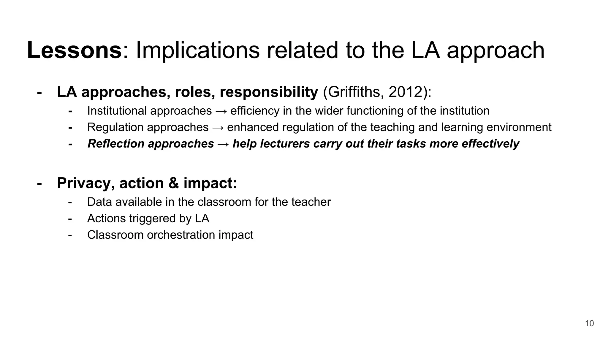 Lessons: Implications related to the LA approach
- LA approaches, roles, responsibility (Griffiths, 2012):
- Institutional approaches → efficiency in the wider functioning of the institution
- Regulation approaches → enhanced regulation of the teaching and learning environment
- Reflection approaches → help lecturers carry out their tasks more effectively
- Privacy, action & impact:
- Data available in the classroom for the teacher
- Actions triggered by LA
- Classroom orchestration impact
10
 