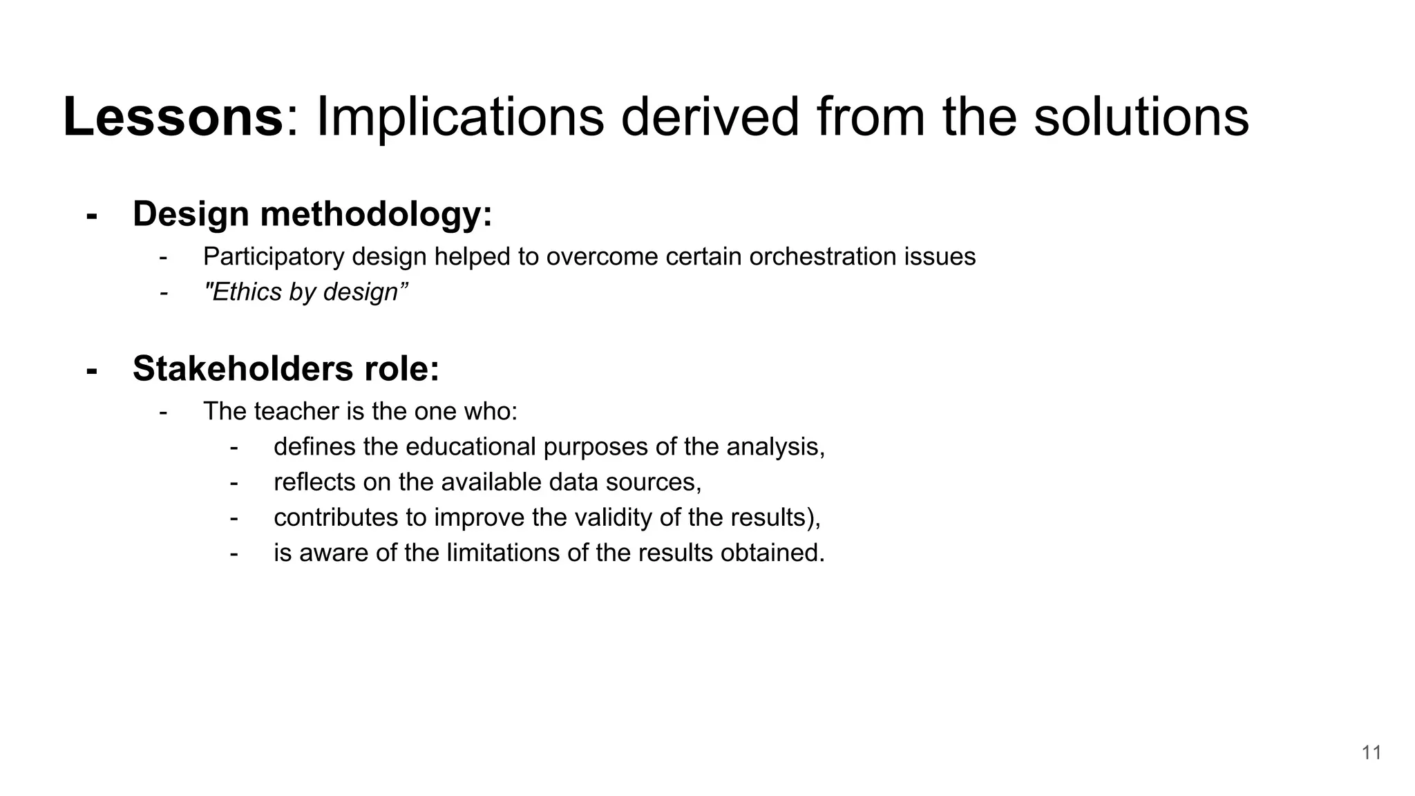 Lessons: Implications derived from the solutions
- Design methodology:
- Participatory design helped to overcome certain orchestration issues
- "Ethics by design”
- Stakeholders role:
- The teacher is the one who:
- defines the educational purposes of the analysis,
- reflects on the available data sources,
- contributes to improve the validity of the results),
- is aware of the limitations of the results obtained.
11
 