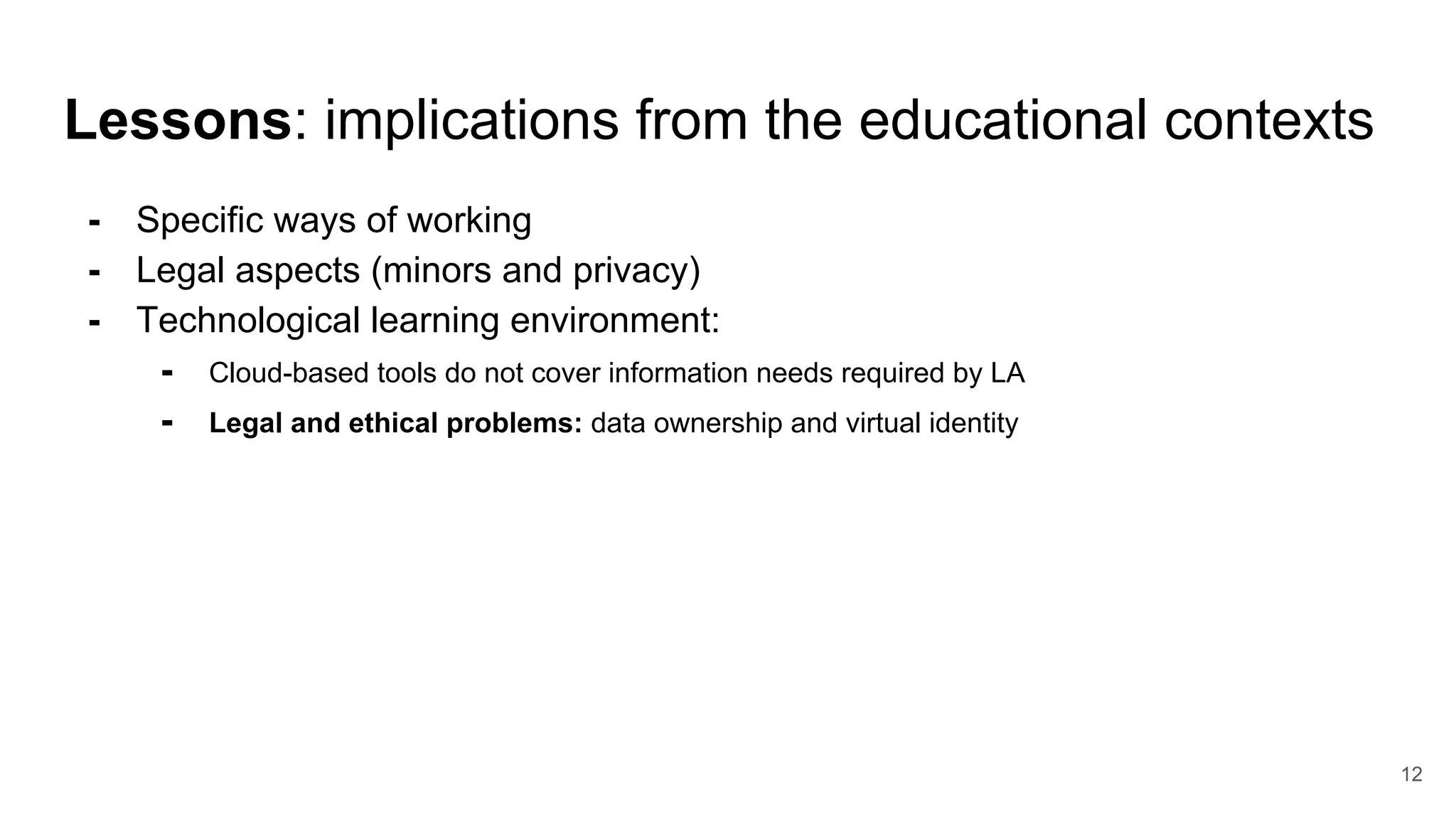 Lessons: implications from the educational contexts
- Specific ways of working
- Legal aspects (minors and privacy)
- Technological learning environment:
- Cloud-based tools do not cover information needs required by LA
- Legal and ethical problems: data ownership and virtual identity
12
 