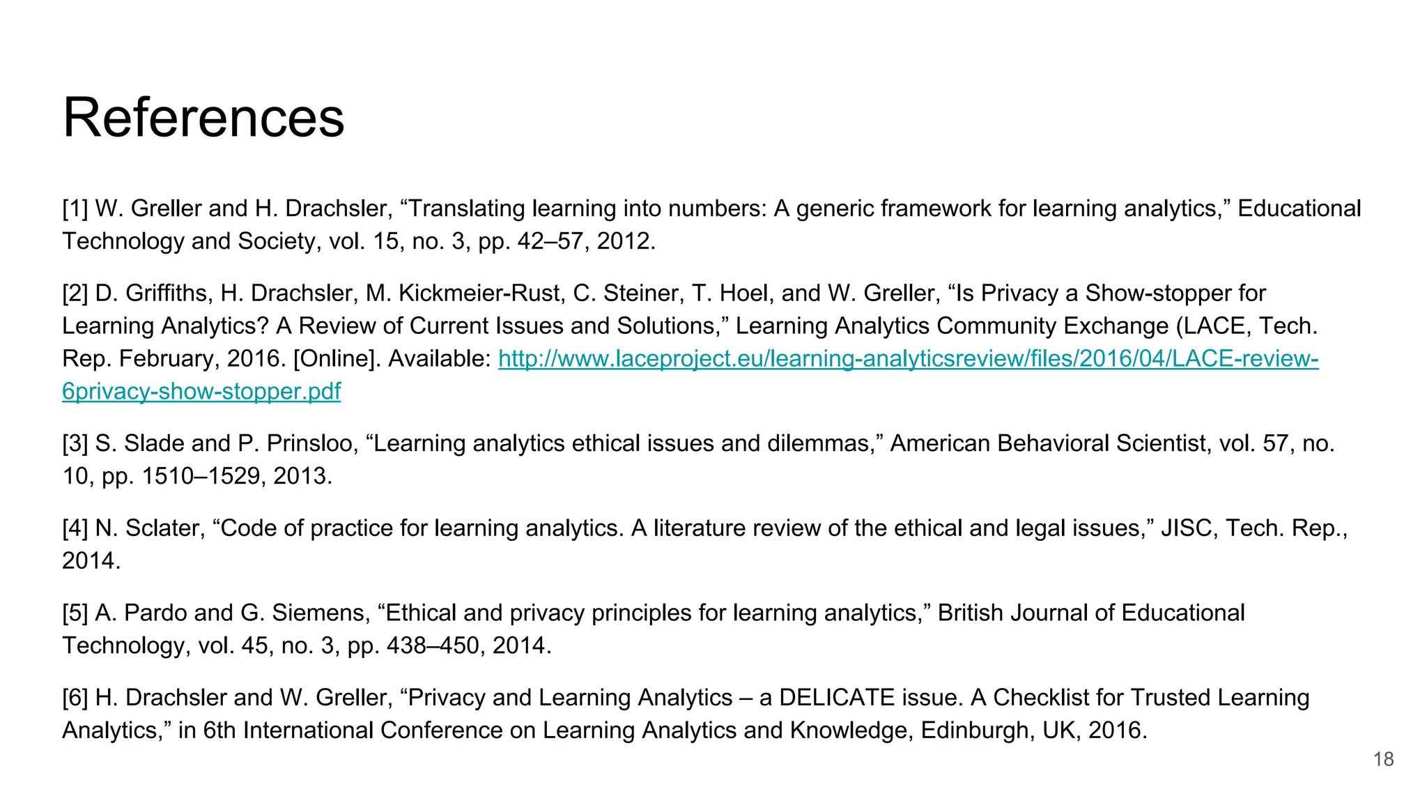References
[1] W. Greller and H. Drachsler, “Translating learning into numbers: A generic framework for learning analytics,” Educational
Technology and Society, vol. 15, no. 3, pp. 42–57, 2012.
[2] D. Griffiths, H. Drachsler, M. Kickmeier-Rust, C. Steiner, T. Hoel, and W. Greller, “Is Privacy a Show-stopper for
Learning Analytics? A Review of Current Issues and Solutions,” Learning Analytics Community Exchange (LACE, Tech.
Rep. February, 2016. [Online]. Available: http://www.laceproject.eu/learning-analyticsreview/files/2016/04/LACE-review-
6privacy-show-stopper.pdf
[3] S. Slade and P. Prinsloo, “Learning analytics ethical issues and dilemmas,” American Behavioral Scientist, vol. 57, no.
10, pp. 1510–1529, 2013.
[4] N. Sclater, “Code of practice for learning analytics. A literature review of the ethical and legal issues,” JISC, Tech. Rep.,
2014.
[5] A. Pardo and G. Siemens, “Ethical and privacy principles for learning analytics,” British Journal of Educational
Technology, vol. 45, no. 3, pp. 438–450, 2014.
[6] H. Drachsler and W. Greller, “Privacy and Learning Analytics – a DELICATE issue. A Checklist for Trusted Learning
Analytics,” in 6th International Conference on Learning Analytics and Knowledge, Edinburgh, UK, 2016.
18
 