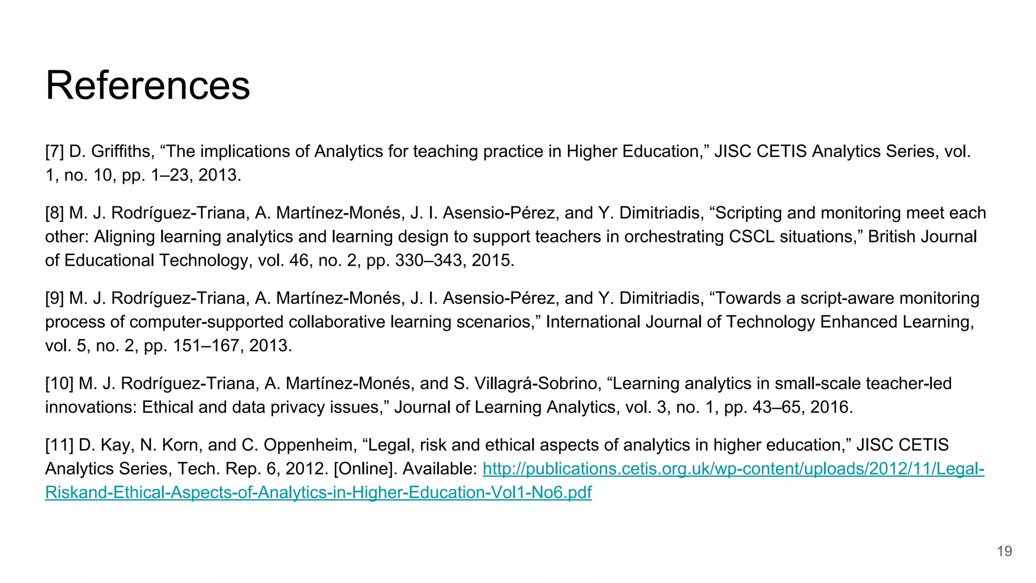 References
[7] D. Griffiths, “The implications of Analytics for teaching practice in Higher Education,” JISC CETIS Analytics Series, vol.
1, no. 10, pp. 1–23, 2013.
[8] M. J. Rodríguez-Triana, A. Martínez-Monés, J. I. Asensio-Pérez, and Y. Dimitriadis, “Scripting and monitoring meet each
other: Aligning learning analytics and learning design to support teachers in orchestrating CSCL situations,” British Journal
of Educational Technology, vol. 46, no. 2, pp. 330–343, 2015.
[9] M. J. Rodríguez-Triana, A. Martínez-Monés, J. I. Asensio-Pérez, and Y. Dimitriadis, “Towards a script-aware monitoring
process of computer-supported collaborative learning scenarios,” International Journal of Technology Enhanced Learning,
vol. 5, no. 2, pp. 151–167, 2013.
[10] M. J. Rodríguez-Triana, A. Martínez-Monés, and S. Villagrá-Sobrino, “Learning analytics in small-scale teacher-led
innovations: Ethical and data privacy issues,” Journal of Learning Analytics, vol. 3, no. 1, pp. 43–65, 2016.
[11] D. Kay, N. Korn, and C. Oppenheim, “Legal, risk and ethical aspects of analytics in higher education,” JISC CETIS
Analytics Series, Tech. Rep. 6, 2012. [Online]. Available: http://publications.cetis.org.uk/wp-content/uploads/2012/11/Legal-
Riskand-Ethical-Aspects-of-Analytics-in-Higher-Education-Vol1-No6.pdf
19
 