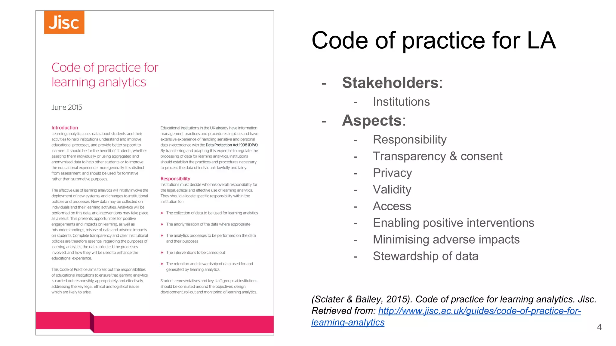Code of practice for LA
- Stakeholders:
- Institutions
- Aspects:
- Responsibility
- Transparency & consent
- Privacy
- Validity
- Access
- Enabling positive interventions
- Minimising adverse impacts
- Stewardship of data
(Sclater & Bailey, 2015). Code of practice for learning analytics. Jisc.
Retrieved from: http://www.jisc.ac.uk/guides/code-of-practice-for-
learning-analytics 4
 