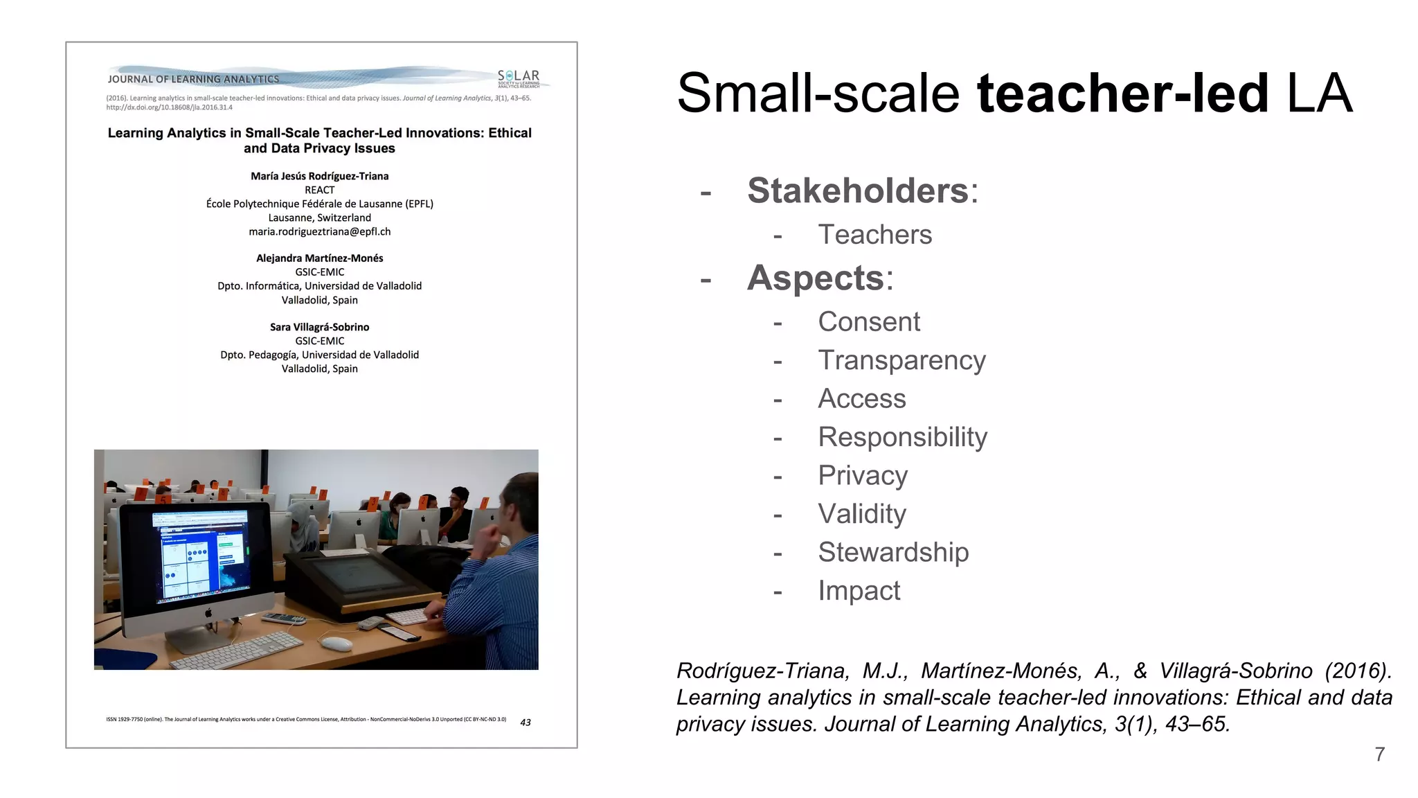 Small-scale teacher-led LA
- Stakeholders:
- Teachers
- Aspects:
- Consent
- Transparency
- Access
- Responsibility
- Privacy
- Validity
- Stewardship
- Impact
Rodríguez-Triana, M.J., Martínez-Monés, A., & Villagrá-Sobrino (2016).
Learning analytics in small-scale teacher-led innovations: Ethical and data
privacy issues. Journal of Learning Analytics, 3(1), 43–65.
7
 