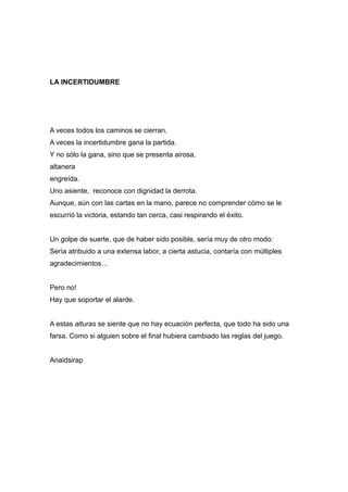 LA INCERTIDUMBRE
A veces todos los caminos se cierran.
A veces la incertidumbre gana la partida.
Y no sólo la gana, sino que se presenta airosa,
altanera
engreída.
Uno asiente, reconoce con dignidad la derrota.
Aunque, aún con las cartas en la mano, parece no comprender cómo se le
escurrió la victoria, estando tan cerca, casi respirando el éxito.
Un golpe de suerte, que de haber sido posible, sería muy de otro modo:
Sería atribuido a una extensa labor, a cierta astucia, contaría con múltiples
agradecimientos…
Pero no!
Hay que soportar el alarde.
A estas alturas se siente que no hay ecuación perfecta, que todo ha sido una
farsa. Como si alguien sobre el final hubiera cambiado las reglas del juego.
Anaidsirap
 