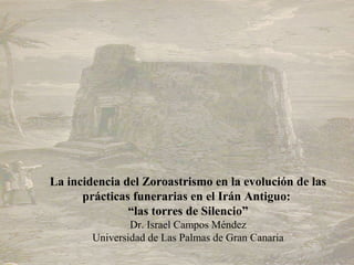 La incidencia del Zoroastrismo en la evolución de las
      prácticas funerarias en el Irán Antiguo:
               “las torres de Silencio”
                Dr. Israel Campos Méndez
        Universidad de Las Palmas de Gran Canaria
 