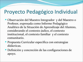 Proyecto Pedagógico Individual
 Observación del Maestro Integrador y del Maestro o
  Profesor, expresada como Informe Pedagógico
  Analítico de la Situación de Aprendizaje del Alumno,
  considerando el contexto áulico, el contexto
  institucional, el contexto familiar y el contexto
  comunitario.
 Propuesta Curricular especifica con estrategias
  didácticas.
 Definición y concreción de las configuraciones de
  apoyo.
 