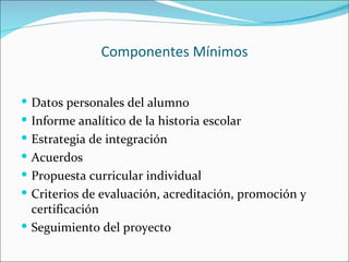 Componentes Mínimos


 Datos personales del alumno
 Informe analítico de la historia escolar
 Estrategia de integración
 Acuerdos
 Propuesta curricular individual
 Criterios de evaluación, acreditación, promoción y
  certificación
 Seguimiento del proyecto
 
