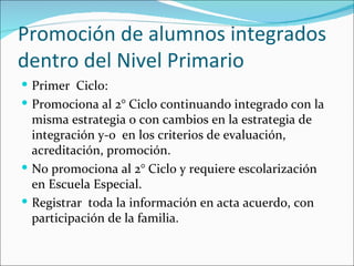 Promoción de alumnos integrados
dentro del Nivel Primario
 Primer Ciclo:
 Promociona al 2° Ciclo continuando integrado con la
  misma estrategia o con cambios en la estrategia de
  integración y-o en los criterios de evaluación,
  acreditación, promoción.
 No promociona al 2° Ciclo y requiere escolarización
  en Escuela Especial.
 Registrar toda la información en acta acuerdo, con
  participación de la familia.
 
