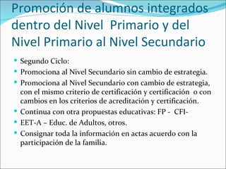 Promoción de alumnos integrados
dentro del Nivel Primario y del
Nivel Primario al Nivel Secundario
 Segundo Ciclo:
 Promociona al Nivel Secundario sin cambio de estrategia.
 Promociona al Nivel Secundario con cambio de estrategia,
  con el mismo criterio de certificación y certificación o con
  cambios en los criterios de acreditación y certificación.
 Continua con otra propuestas educativas: FP - CFI-
 EET-A – Educ. de Adultos, otros.
 Consignar toda la información en actas acuerdo con la
  participación de la familia.
 