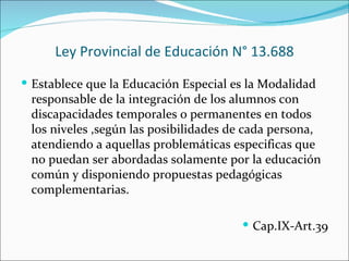 Ley Provincial de Educación N° 13.688
 Establece que la Educación Especial es la Modalidad
 responsable de la integración de los alumnos con
 discapacidades temporales o permanentes en todos
 los niveles ,según las posibilidades de cada persona,
 atendiendo a aquellas problemáticas especificas que
 no puedan ser abordadas solamente por la educación
 común y disponiendo propuestas pedagógicas
 complementarias.

                                        Cap.IX-Art.39
 