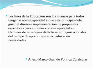  Los fines de la Educación son los mismos para todos
 tengan o no discapacidad y que este principio debe
 guiar el diseño e implementación de propuestas
 especificas para alumnos con discapacidad en
 términos de estrategias didácticas y organizacionales
 del tiempo de aprendizaje adecuados a sus
 necesidades




              Anexo Marco Gral. de Política Curricular
 