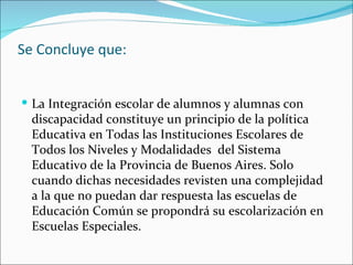 Se Concluye que:


 La Integración escolar de alumnos y alumnas con
  discapacidad constituye un principio de la política
  Educativa en Todas las Instituciones Escolares de
  Todos los Niveles y Modalidades del Sistema
  Educativo de la Provincia de Buenos Aires. Solo
  cuando dichas necesidades revisten una complejidad
  a la que no puedan dar respuesta las escuelas de
  Educación Común se propondrá su escolarización en
  Escuelas Especiales.
 
