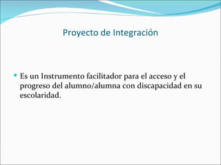 Proyecto de Integración



 Es un Instrumento facilitador para el acceso y el
 progreso del alumno/alumna con discapacidad en su
 escolaridad.
 