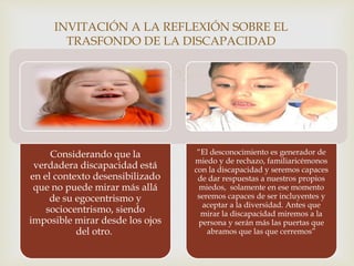 
.
INVITACIÓN A LA REFLEXIÓN SOBRE EL
TRASFONDO DE LA DISCAPACIDAD
Considerando que la
verdadera discapacidad está
en el contexto desensibilizado
que no puede mirar más allá
de su egocentrismo y
sociocentrismo, siendo
imposible mirar desde los ojos
del otro.
“El desconocimiento es generador de
miedo y de rechazo, familiaricémonos
con la discapacidad y seremos capaces
de dar respuestas a nuestros propios
miedos, solamente en ese momento
seremos capaces de ser incluyentes y
aceptar a la diversidad. Antes que
mirar la discapacidad miremos a la
persona y serán más las puertas que
abramos que las que cerremos”
 