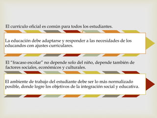 
El currículo oficial es común para todos los estudiantes.
La educación debe adaptarse y responder a las necesidades de los
educandos con ajustes curriculares.
El “fracaso escolar” no depende solo del niño, depende también de
factores sociales, económicos y culturales.
El ambiente de trabajo del estudiante debe ser lo más normalizado
posible, donde logre los objetivos de la integración social y educativa.
 
