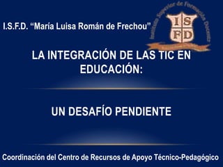 LA INTEGRACIÓN DE LAS TIC EN
EDUCACIÓN:
UN DESAFÍO PENDIENTE
Coordinación del Centro de Recursos de Apoyo Técnico-Pedagógico
I.S.F.D. “María Luisa Román de Frechou”
 