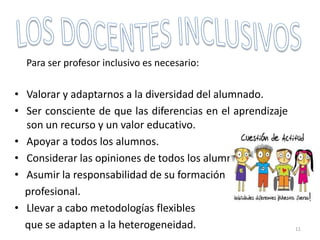 Para ser profesor inclusivo es necesario:
• Valorar y adaptarnos a la diversidad del alumnado.
• Ser consciente de que las diferencias en el aprendizaje
son un recurso y un valor educativo.
• Apoyar a todos los alumnos.
• Considerar las opiniones de todos los alumnos.
• Asumir la responsabilidad de su formación
profesional.
• Llevar a cabo metodologías flexibles
que se adapten a la heterogeneidad. 11
 
