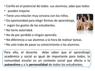• Confía en el potencial de todos sus alumnos, sabe que todos
• pueden mejorar.
• Tiene una relación muy cercana con los niños.
• Da oportunidad para elegir formas de aprendizaje,
• según los gustos de los estudiantes.
• No tiene autoridad.
• No da por perdido a ningún aprendiz.
• No diferencia a sus alumnos a la hora de realizar tareas.
• No solo trata de pasar su conocimiento a los alumnos.
13
Para ello, el docente debe saber que el aprendizaje
académico y social es igual de importante para todos, la
comunidad escolar es un contexto social que afecta a la
autoestima y a la personalidad de todos los estudiantes.
 