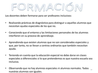 Los docentes deben formarse para ser profesores inclusivos:
• Realizando prácticas de diagnóstico para distinguir a aquellos alumnos que
necesitan ayudas especiales de los que no.
• Conociendo que el entorno y las limitaciones personales de los alumnos
interfieren en su proceso de aprendizaje.
• Aprendiendo que existen alumnos que no son considerados especiales y
que, por tanto, no se llevan a centros ordinarios que también necesitan
ayuda.
• Teniendo en cuenta que la educación especial no debe darse en clases
especiales o diferenciales si lo que pretendemos es que nuestra escuela sea
inclusiva.
• Observando que no hay alumnos especiales ni alumnos normales. Todos
nuestros alumnos son iguales.
14
 