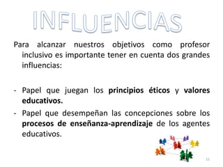 Para alcanzar nuestros objetivos como profesor
inclusivo es importante tener en cuenta dos grandes
influencias:
- Papel que juegan los principios éticos y valores
educativos.
- Papel que desempeñan las concepciones sobre los
procesos de enseñanza-aprendizaje de los agentes
educativos.
15
 