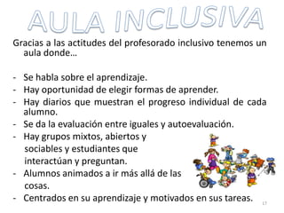 Gracias a las actitudes del profesorado inclusivo tenemos un
aula donde…
- Se habla sobre el aprendizaje.
- Hay oportunidad de elegir formas de aprender.
- Hay diarios que muestran el progreso individual de cada
alumno.
- Se da la evaluación entre iguales y autoevaluación.
- Hay grupos mixtos, abiertos y
sociables y estudiantes que
interactúan y preguntan.
- Alumnos animados a ir más allá de las
cosas.
- Centrados en su aprendizaje y motivados en sus tareas. 17
 