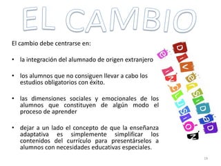 El cambio debe centrarse en:
• la integración del alumnado de origen extranjero
• los alumnos que no consiguen llevar a cabo los
estudios obligatorios con éxito.
• las dimensiones sociales y emocionales de los
alumnos que constituyen de algún modo el
proceso de aprender
• dejar a un lado el concepto de que la enseñanza
adaptativa es simplemente simplificar los
contenidos del currículo para presentárselos a
alumnos con necesidades educativas especiales.
19
 