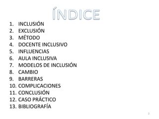 1. INCLUSIÓN
2. EXCLUSIÓN
3. MÉTODO
4. DOCENTE INCLUSIVO
5. INFLUENCIAS
6. AULA INCLUSIVA
7. MODELOS DE INCLUSIÓN
8. CAMBIO
9. BARRERAS
10. COMPLICACIONES
11. CONCLUSIÓN
12. CASO PRÁCTICO
13. BIBLIOGRAFÍA
2
 