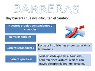 Hay barreras que nos dificultan el cambio:
Nuestros propios pensamientos y
creencias
Barreras sociales
Barreras económicas
Barreras políticas
Recursos insuficientes en comparación a
la demanda.
Posibilidad de que las autoridades
declaren “ineducables” a niños con
graves discapacidades intelectuales.
21
 