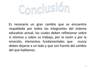 Es necesario un gran cambio que se encuentre
respaldado por todos los integrantes del sistema
educativo actual, los cuales deben reflexionar sobre
sí mismos y sobre su trabajo, por la razón y por la
emoción, elementos fundamentales que nunca
deben dejarse a un lado y que son fuente del cambio
del que hablamos.
23
 