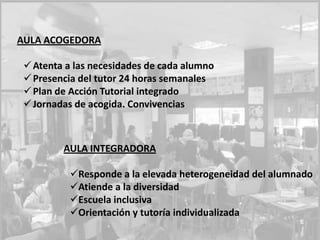 AULA ACOGEDORA
Atenta a las necesidades de cada alumno
Presencia del tutor 24 horas semanales
Plan de Acción Tutorial integrado
Jornadas de acogida. Convivencias
AULA INTEGRADORA
Responde a la elevada heterogeneidad del alumnado
Atiende a la diversidad
Escuela inclusiva
Orientación y tutoría individualizada
 