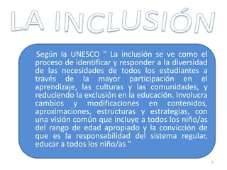 Según la UNESCO " La inclusión se ve como el
proceso de identificar y responder a la diversidad
de las necesidades de todos los estudiantes a
través de la mayor participación en el
aprendizaje, las culturas y las comunidades, y
reduciendo la exclusión en la educación. Involucra
cambios y modificaciones en contenidos,
aproximaciones, estructuras y estrategias, con
una visión común que incluye a todos los niño/as
del rango de edad apropiado y la convicción de
que es la responsabilidad del sistema regular,
educar a todos los niño/as "
3
 
