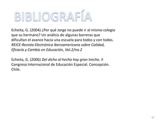 34
Echeita, G. (2004) ¿Por qué Jorge no puede ir al mismo colegio
que su hermano? Un análisis de algunas barreras que
dificultan el avance hacia una escuela para todos y con todos.
REICE-Revista Electrónica Iberoamericana sobre Calidad,
Eficacia y Cambio en Educación, Vol.2/no.2
Echeita, G. (2006) Del dicho al hecho hay gran trecho. II
Congreso Internacional de Educación Especial. Concepción.
Chile.
 