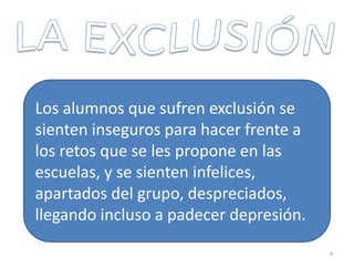 Los alumnos que sufren exclusión se
sienten inseguros para hacer frente a
los retos que se les propone en las
escuelas, y se sienten infelices,
apartados del grupo, despreciados,
llegando incluso a padecer depresión.
4
 