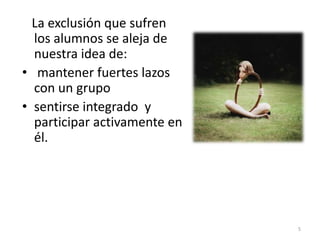 La exclusión que sufren
los alumnos se aleja de
nuestra idea de:
• mantener fuertes lazos
con un grupo
• sentirse integrado y
participar activamente en
él.
5
 