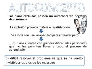 Los niños excluidos poseen un autoconcepto negativo
de sí mismos
La exclusión provoca tristeza e insatisfacción
Se asocia con una incapacidad para aprender pero...
…los niños cuentan con grandes dificultades personales
que no les permiten llevar a cabo el proceso de
aprendizaje.
6
Es difícil resolver el problema ya que se ha vuelto
invisible a los ojos de los maestros
 