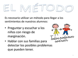 • Preguntar y escuchar a los
niños con riesgo de
marginación.
• Hablar con sus familias para
detectar los posibles problemas
que pueden tener.
Es necesario utilizar un método para llegar a los
sentimientos de nuestros alumnos:
7
 