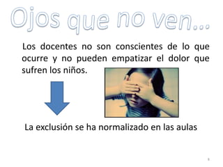 Los docentes no son conscientes de lo que
ocurre y no pueden empatizar el dolor que
sufren los niños.
La exclusión se ha normalizado en las aulas
8
 