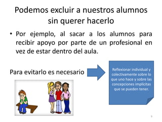 Podemos excluir a nuestros alumnos
sin querer hacerlo
• Por ejemplo, al sacar a los alumnos para
recibir apoyo por parte de un profesional en
vez de estar dentro del aula.
Para evitarlo es necesario Reflexionar individual y
colectivamente sobre lo
que uno hace y sobre las
concepciones implícitas
que se pueden tener.
9
 